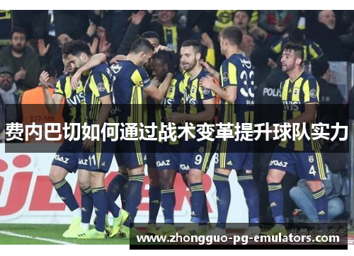 费内巴切如何通过战术变革提升球队实力 费内巴切如何通过战术变革提升球队实力