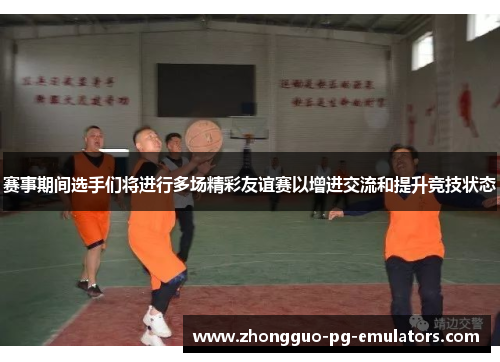 赛事期间选手们将进行多场精彩友谊赛以增进交流和提升竞技状态