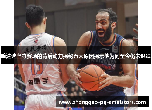 哈达迪坚守赛场的背后动力揭秘五大原因揭示他为何至今仍未退役 哈达迪坚守赛场的背后动力揭秘五大原因揭示他为何至今仍未退役