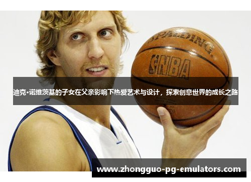 迪克·诺维茨基的子女在父亲影响下热爱艺术与设计,探索创意世界的成长之路 迪克·诺维茨基的子女在父亲影响下热爱艺术与设计,探索创意世界的成长之路