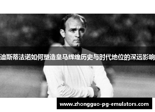 迪斯蒂法诺如何塑造皇马辉煌历史与时代地位的深远影响