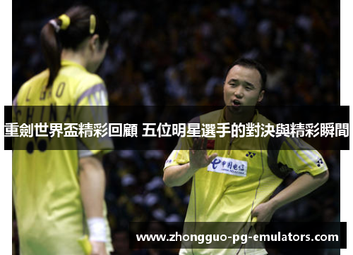 重劍世界盃精彩回顧 五位明星選手的對決與精彩瞬間