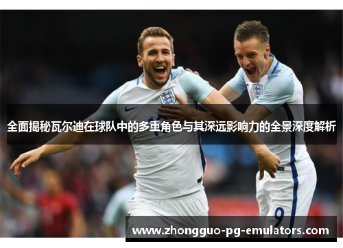 全面揭秘瓦尔迪在球队中的多重角色与其深远影响力的全景深度解析