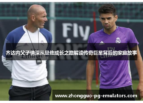 齐达内父子情深从恩佐成长之路解读传奇巨星背后的家庭故事