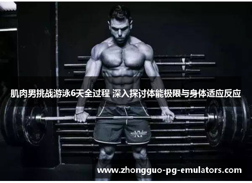 肌肉男挑战游泳6天全过程 深入探讨体能极限与身体适应反应