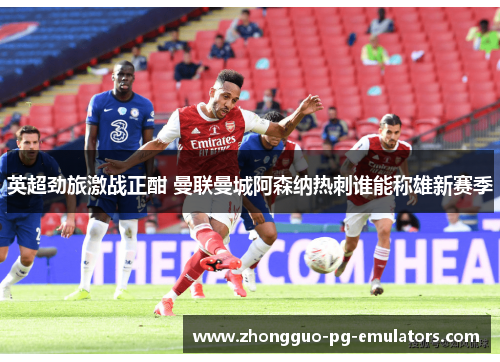 英超劲旅激战正酣 曼联曼城阿森纳热刺谁能称雄新赛季