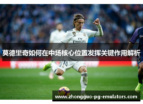 莫德里奇如何在中场核心位置发挥关键作用解析