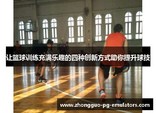 让篮球训练充满乐趣的四种创新方式助你提升球技