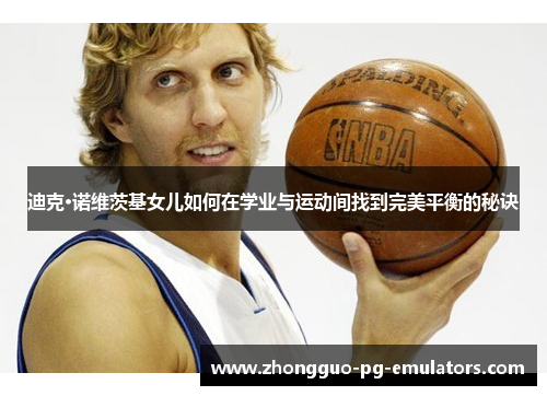 迪克·诺维茨基女儿如何在学业与运动间找到完美平衡的秘诀