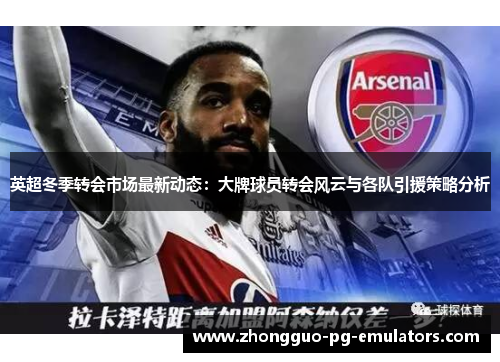 英超冬季转会市场最新动态：大牌球员转会风云与各队引援策略分析