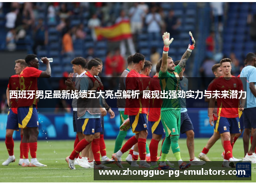 西班牙男足最新战绩五大亮点解析 展现出强劲实力与未来潜力