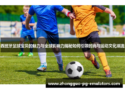 西班牙足球宝贝的魅力与全球影响力揭秘如何引领时尚与运动文化潮流