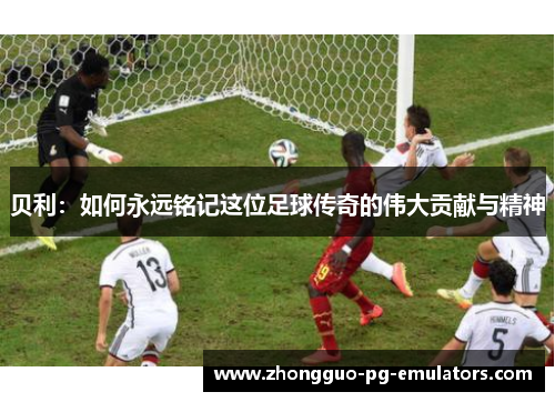 贝利:如何永远铭记这位足球传奇的伟大贡献与精神 贝利:如何永远铭记这位足球传奇的伟大贡献与精神