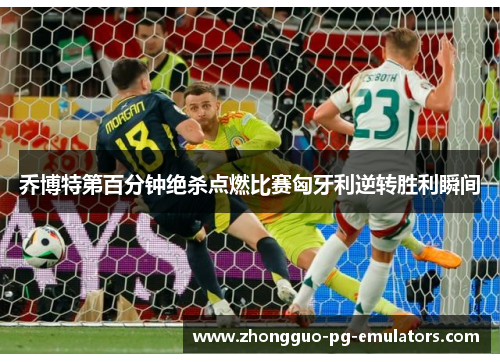 乔博特第百分钟绝杀点燃比赛匈牙利逆转胜利瞬间