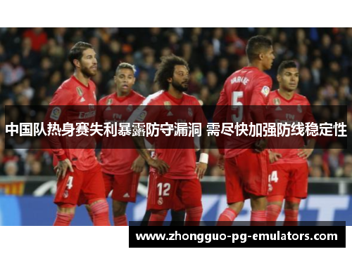 中国队热身赛失利暴露防守漏洞 需尽快加强防线稳定性