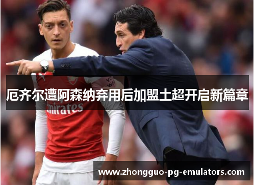 厄齐尔遭阿森纳弃用后加盟土超开启新篇章