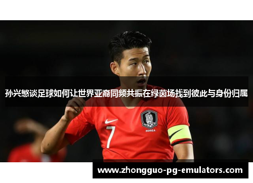 孙兴慜谈足球如何让世界亚裔同频共振在绿茵场找到彼此与身份归属