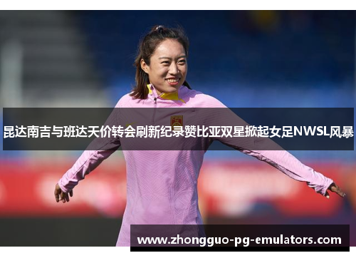 昆达南吉与班达天价转会刷新纪录赞比亚双星掀起女足NWSL风暴