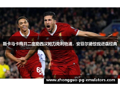 斯卡马卡梅开二度助西汉姆力克利物浦,安菲尔德惊现逆袭经典 斯卡马卡梅开二度助西汉姆力克利物浦,安菲尔德惊现逆袭经典