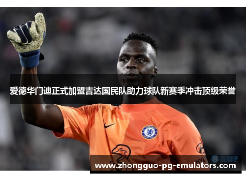 爱德华门迪正式加盟吉达国民队助力球队新赛季冲击顶级荣誉