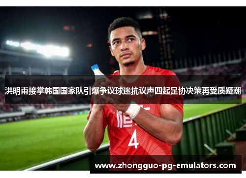 洪明甫接掌韩国国家队引爆争议球迷抗议声四起足协决策再受质疑潮