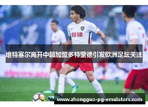 维特塞尔离开中超加盟多特蒙德引发欧洲足坛关注
