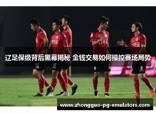 辽足保级背后黑幕揭秘 金钱交易如何操控赛场局势
