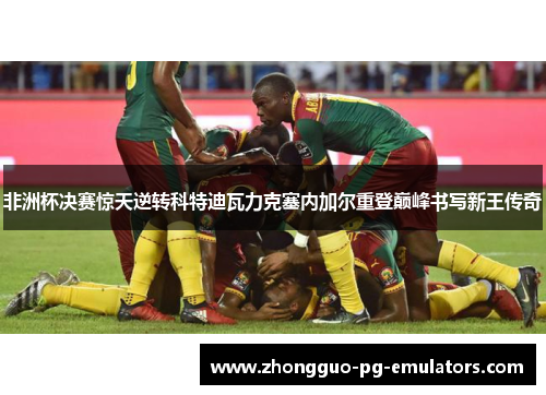 非洲杯决赛惊天逆转科特迪瓦力克塞内加尔重登巅峰书写新王传奇 非洲杯决赛惊天逆转科特迪瓦力克塞内加尔重登巅峰书写新王传奇