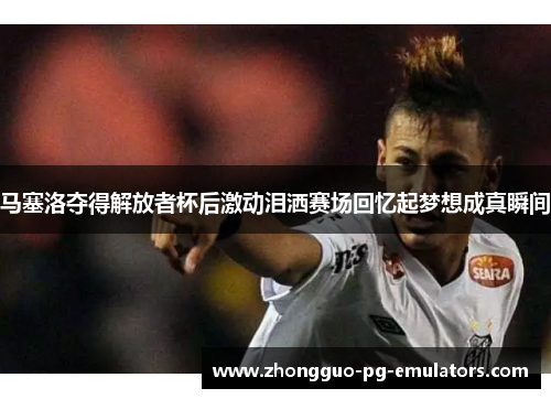 马塞洛夺得解放者杯后激动泪洒赛场回忆起梦想成真瞬间