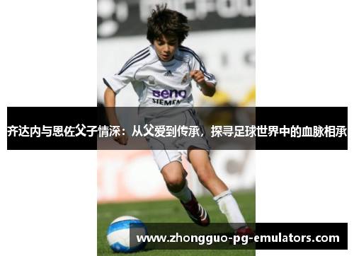 齐达内与恩佐父子情深：从父爱到传承，探寻足球世界中的血脉相承